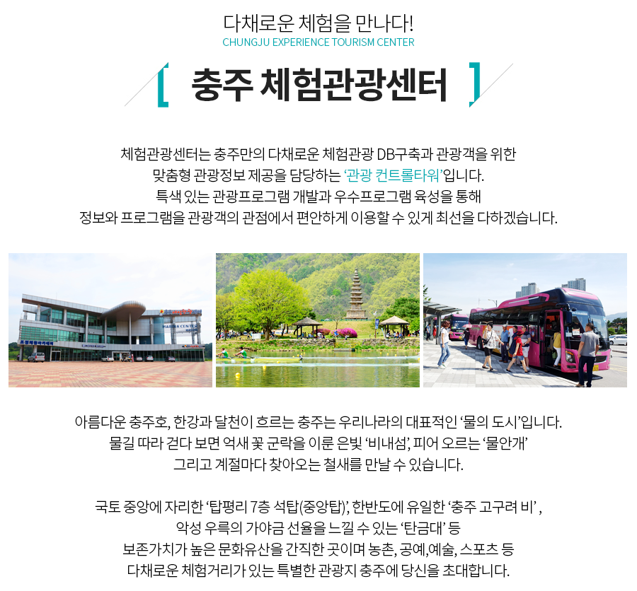 다채로운 체험을 만나다!
CHUNGJU EXPERIENCE TOURISM CENTER

충주 체험관광센터

체험관광센터는 충주만의 다채로운 체험관광 DB구축과 관광객을 위한 맞춤형 관광정보 제공을 담당하는 ‘관광 컨트롤타워’입니다.
특색 있는 관광프로그램 개발과 우수프로그램 육성을 통해 정보와 프로그램을 관광객의 관점에서 편안하게 이용할 수 있게 최선을 다하겠습니다.

아름다운 충주호, 한강과 달천이 흐르는 충주는 우리나라의 대표적인‘물의 도시’입니다. 물길 따라 걷다 보면 억새 꽃 군락을 이룬 은빛 ‘비내섬’, 피어 오르는 ‘물안개’그리고 계절마다 찾아오는 철새를 만날 수 있습니다.

국토 중앙에 자리한 ‘탑평리 7층 석탑(중앙탑)’, 한반도에 유일한 ‘충주 고구려 비’ , 악성 우륵의 가야금 선율을 느낄 수 있는 ‘탄금대’등 보존가치가 높은 문화유산을 간직한 곳이며 농촌, 공예,예술, 스포츠 등 다채로운 체험거리가 있는 특별한 관광지 충주에 당신을 초대합니다.